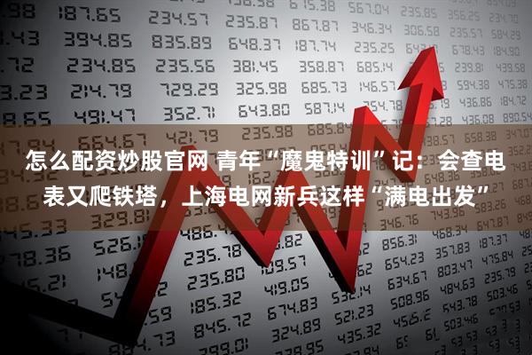 怎么配资炒股官网 青年“魔鬼特训”记：会查电表又爬铁塔，上海电网新兵这样“满电出发”