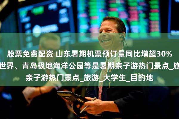 股票免费配资 山东暑期机票预订量同比增超30%，崂山、青岛海底世界、青岛极地海洋公园等是暑期亲子游热门景点_旅游_大学生_目的地