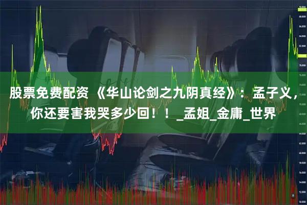股票免费配资 《华山论剑之九阴真经》：孟子义，你还要害我哭多少回！！_孟姐_金庸_世界