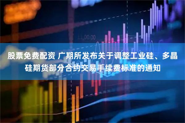 股票免费配资 广期所发布关于调整工业硅、多晶硅期货部分合约交易手续费标准的通知