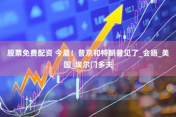 股票免费配资 今晨！普京和特朗普见了_会晤_美国_埃尔门多夫
