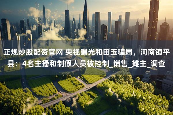 正规炒股配资官网 央视曝光和田玉骗局，河南镇平县：4名主播和制假人员被控制_销售_摊主_调查