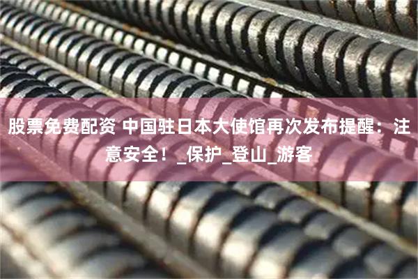 股票免费配资 中国驻日本大使馆再次发布提醒：注意安全！_保护_登山_游客