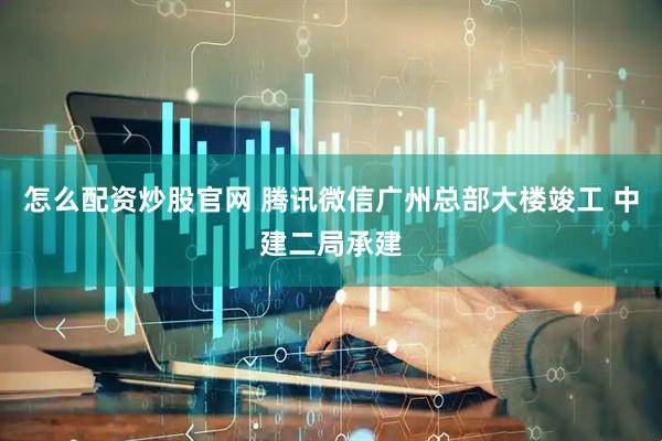 怎么配资炒股官网 腾讯微信广州总部大楼竣工 中建二局承建