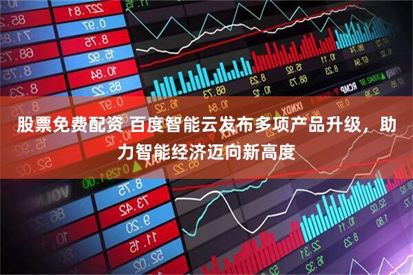 股票免费配资 百度智能云发布多项产品升级，助力智能经济迈向新高度