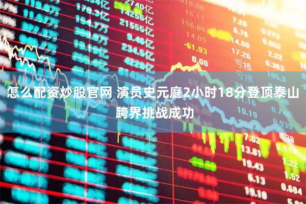 怎么配资炒股官网 演员史元庭2小时18分登顶泰山 跨界挑战成功