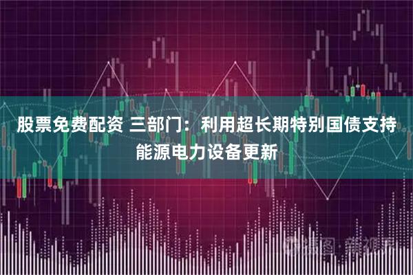 股票免费配资 三部门：利用超长期特别国债支持能源电力设备更新