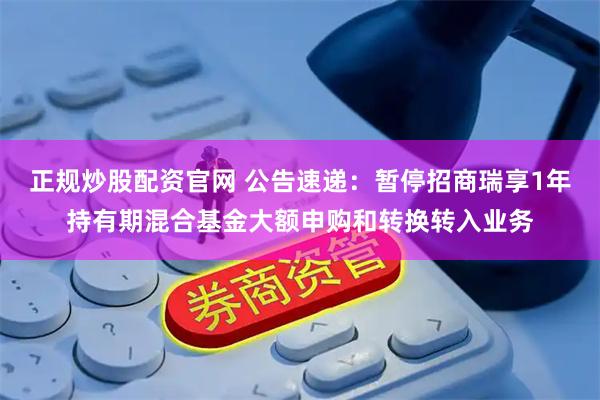 正规炒股配资官网 公告速递：暂停招商瑞享1年持有期混合基金大额申购和转换转入业务