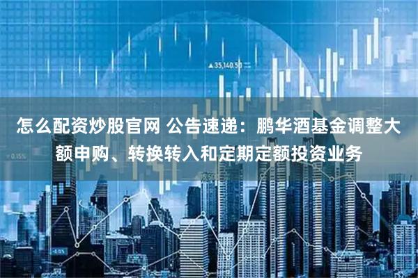怎么配资炒股官网 公告速递：鹏华酒基金调整大额申购、转换转入和定期定额投资业务