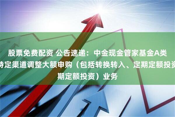 股票免费配资 公告速递：中金现金管家基金A类份额在特定渠道调整大额申购（包括转换转入、定期定额投资）业务