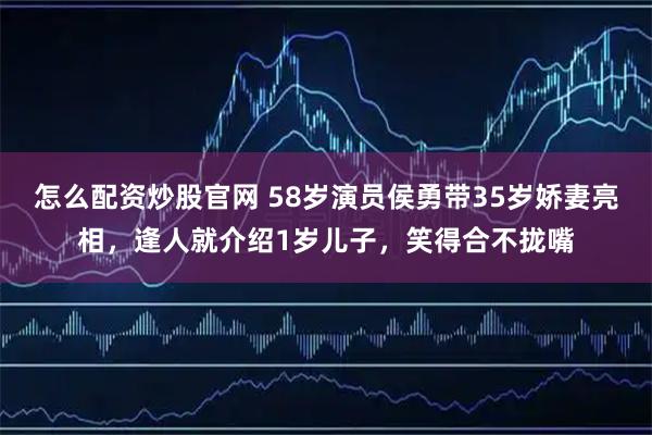 怎么配资炒股官网 58岁演员侯勇带35岁娇妻亮相，逢人就介绍1岁儿子，笑得合不拢嘴