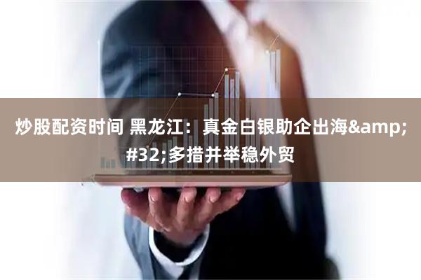 炒股配资时间 黑龙江:真金白银助企出海 多措并举稳外贸