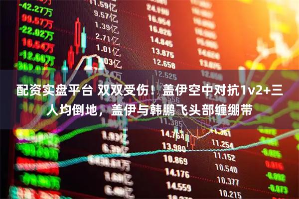 配资实盘平台 双双受伤！盖伊空中对抗1v2+三人均倒地，盖伊与韩鹏飞头部缠绷带