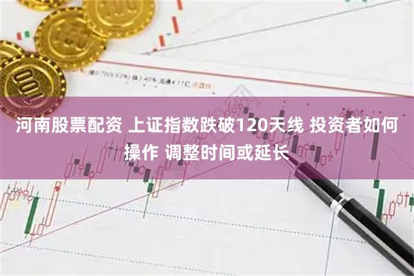 河南股票配资 上证指数跌破120天线 投资者如何操作 调整时间或延长
