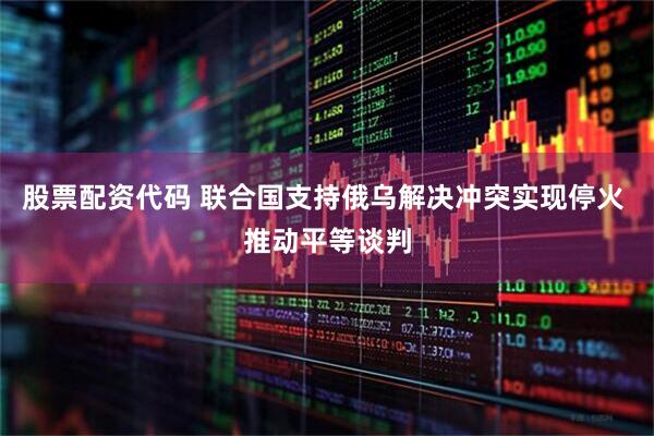 股票配资代码 联合国支持俄乌解决冲突实现停火 推动平等谈判