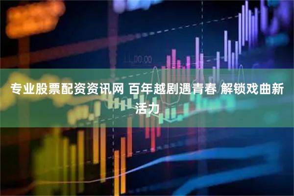 专业股票配资资讯网 百年越剧遇青春 解锁戏曲新活力