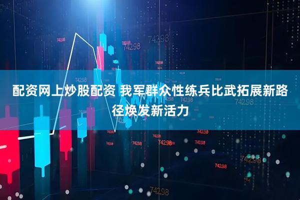 配资网上炒股配资 我军群众性练兵比武拓展新路径焕发新活力